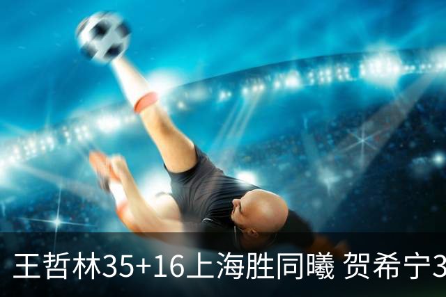 王哲林35+16上海胜同曦 贺希宁31分深圳胜北控
