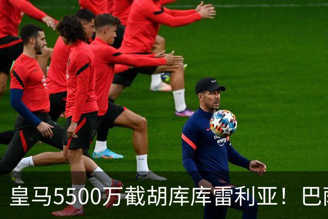 皇马5500万截胡库库雷利亚！巴萨马竞全白忙活，西甲格局一夜变天